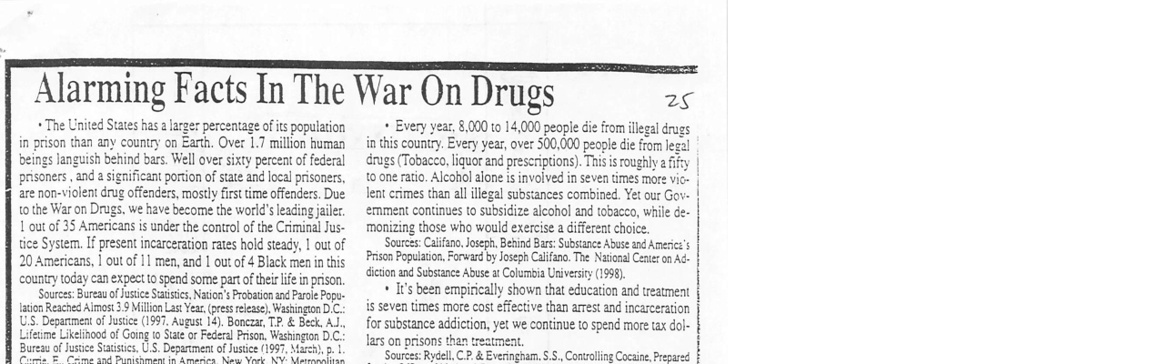 The United States has a arger percentage of its population in prison than any country on Earth. Over 1.7 million human beings languish behing bars. Well over sixty percent of federal prisoners, and 2 significant portion of state and locel prisoners, are non-violent drug offenders, mostly first time offenders. Due 10 the War on Drugs. we have become the world’ leading jailer. 1 out of 35 Americans is under the control of the Criminal Jus- tice System. If present incarceration rates hold steady, 1 out of 20 Americans, I out of 11 men, and 1 out of 4 Black men in this country today can expect o spend some partofther life inprison Sources: Bureau ofJustice Saisics, Nation’s Probation and Paole Pop- lation Reached Almost 3.9 Million Lat ear, (pressrlease), Washington D.C. US. Depanment of Justie (1997, August 14). Bonczar, TP & Beck, AJ., me Likelinood of Goig to Sate o Federal Prison, Washingon D.C- Bureau of Jusice Sutisis, U.S. Deparument of Justice (19 - sutrng g Alarming Facts In The War On Drugs 28 + Every year, 8,000 10 14,000 people die from llegal drugs in this country. Every year, over 500,000 peogle ie from legal s (Tobacca, liquor and prescriptions). This s roughly ify 10 one ratio. Alcohol alone is involved in seven times more vic- lent crimes than all illegal substances combined. Yet our Gov- ernment continues to subsidize alcohol and tobacco, while de- ‘monizing those who would exercise a different choice. Sources: Caifano, Joseph. Bebind Bars: Substance Abuse and Americs’s Prison Population, Forward by Joseph Calfano. The National Cenier on Ad- dicon and Subscance Abuse at Columbia Universicy (1998). + It’s been empirically shown that education and treatment is seven times more cost effective than arrest and incarceration for substance addiction, yet we continue to spend more tax dol- lars on prisons than treatment. ‘Sources: Rydell, C.P. & Everingham. S.5., Controlling Cocaine, Pre
